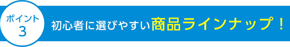 ポイント3 初心者に選びやすい商品ラインナップ