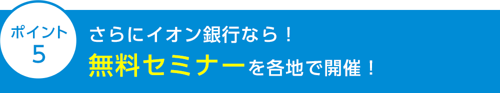 ポイント5 さらにイオン銀行なら！無料セミナーを各地で開催！