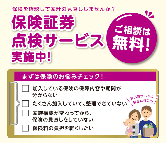 保険を確認して家計の見直ししませんか？ 保険証券点検サービス実施中！ ご相談は無料！ まずは保険のお悩みチェック！ ・加入している保険の保障内容や期間が分からない。・たくさん加入していて、整理できていない。・家族構成が変わってから、保険の見直しをしていない。・保険料の負担を軽くしたい。