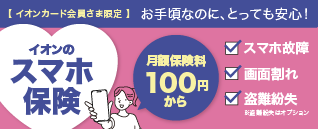 イオンカード会員さま限定 お手頃なのに、とっても安心！イオンのスマホ保険 月額保険料100円から スマホ故障 画面割れ 盗難紛失 ※盗難紛失はオプション