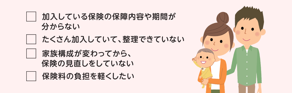 ご不明点:加入している保険の保障内容や期間が分からない。たくさん加入していて、整理できていない。家族構成が変わってから、保険の見直しをしていない。保険料の負担を軽くしたい。