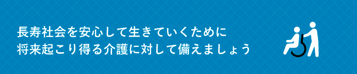 長寿社会を安心して生きていくために将来起こり得る介護に対して備えましょう