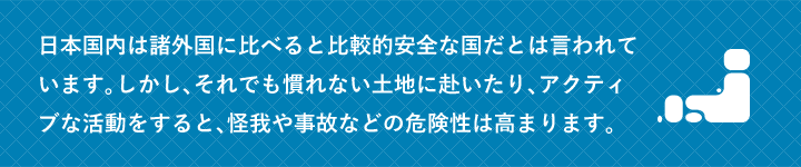 日本国内は諸外国に比べると比較的安全な国だとは言われています。しかし、それでも慣れない土地に赴いたり、アクティブな活動をすると、怪我や事故などの危険性は高まります。