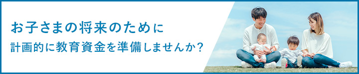 お子さまの将来のために計画的に教育資金を準備しませんか？