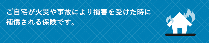 ご自宅が火災や事故により損害を受けた時に保障される保険です。