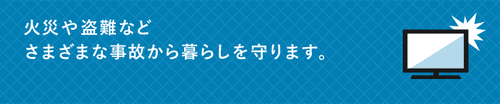 火災や盗難などさまざまな事故から暮らしを守ります。