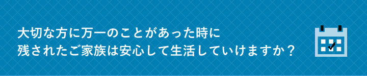 大切な方に万一のことがあった時に残されたご家族は安心して生活していけますか？