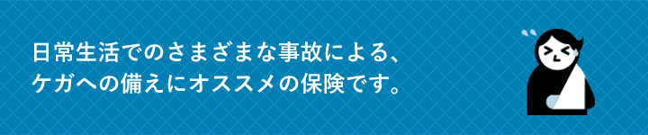 日常生活でのさまざまな事故による、ケガへの備えにオススメの保険です。