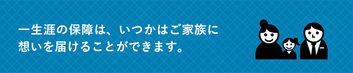 一生涯の保障は、いつかはご家族に想いを届けることができます。