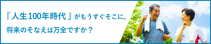 『人生100年時代』がもうすぐそこに。将来のそなえは万全ですか？