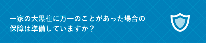 一家の大黒柱に万一のことがあった場合の保障は準備していますか？