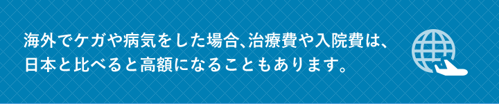 海外でケガや病気をした場合、治療費や入院費は、日本と比べると高額になることもあります。