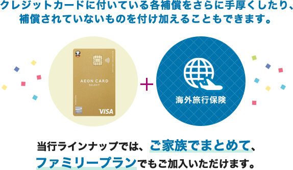 クレジットカードに付いている各補償をさらに手厚くしたり、補償されていないものを付け加えることもできます。(イオンゴールドカードセレクト+海外旅行保険)当行ラインナップでは、ご家族でまとめて、ファミリープランでもご加入いただけます。