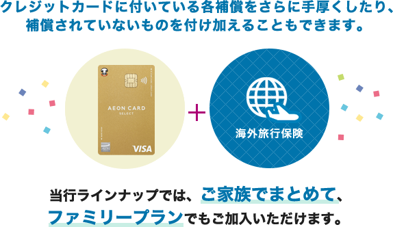 クレジットカードに付いている各補償をさらに手厚くしたり、補償されていないものを付け加えることもできます。（イオンゴールドカードセレクト＋海外旅行保険）当行ラインナップでは、ご家族でまとめて、ファミリープランでもご加入いただけます。 