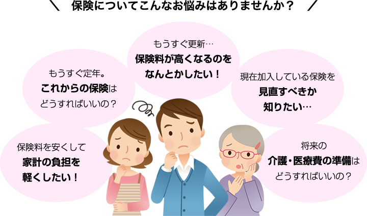 突然の病気やケガで入院や手術が必要になったら？ 保険料を安くして家計の負担を軽くしたい！ もうすぐ定年。これからの保険はどうすればいいの？ もうすぐ更新…保険料が高くなるのをなんとかしたい！ 現在加入している保険を見直すべきか知りたい… 将来の介護・医療費の準備はどうすればいいの？