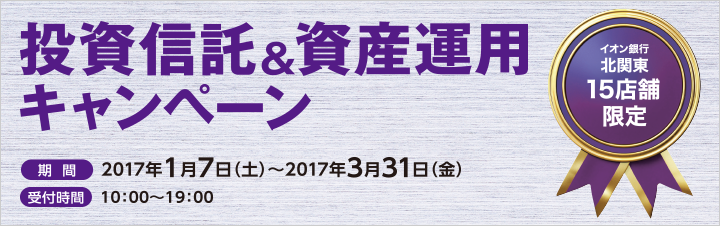イオン銀行北関東15店舗限定 投資信託&資産運用キャンペーン 期間：2017年1月7日（土）～2017年3月31日（金） 受付時間：10:00～19:00