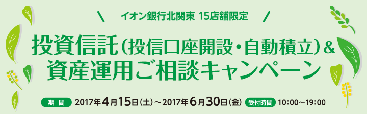 イオン銀行北関東 15店舗限定
投資信託(投信口座開設・自動積立)&資産運用ご相談キャンペーン 期間:2017年4月15日(土)~2017年6月30日(金) 受付時間:10:00~19:00