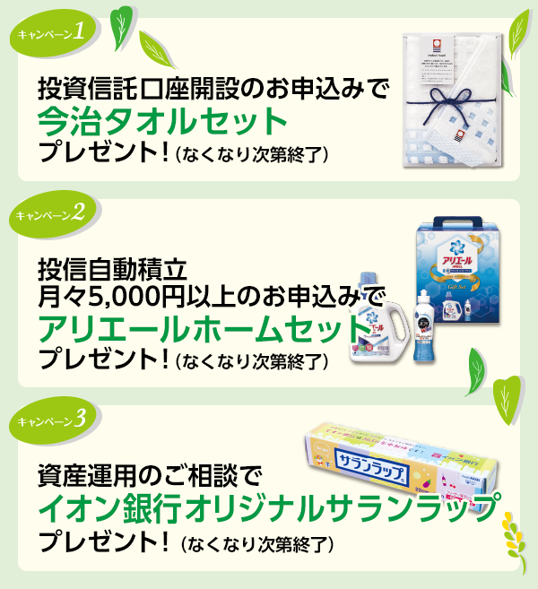 キャンペーン1 投資信託口座開設のお申込みで今治タオルセットプレゼント!(なくなり次第終了) キャンペーン2 投信自動積立月々5,000円以上のお申込みでアリエールホームセットプレゼント!(なくなり次第終了) キャンペーン3 資産運用のご相談でプレゼント!イオン銀行オリジナルサランラッププレゼント!(なくなり次第終了)