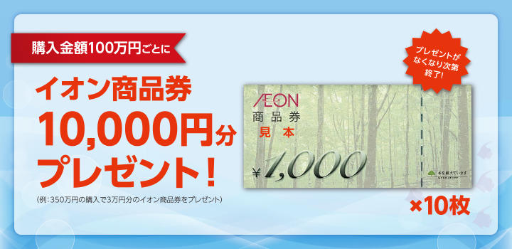 購入金額100万円ごとにイオン商品券10,000円分プレゼント!(例:350万円の購入で3万円分のイオン商品券をプレゼント)プレゼントがなくなり次第終了!