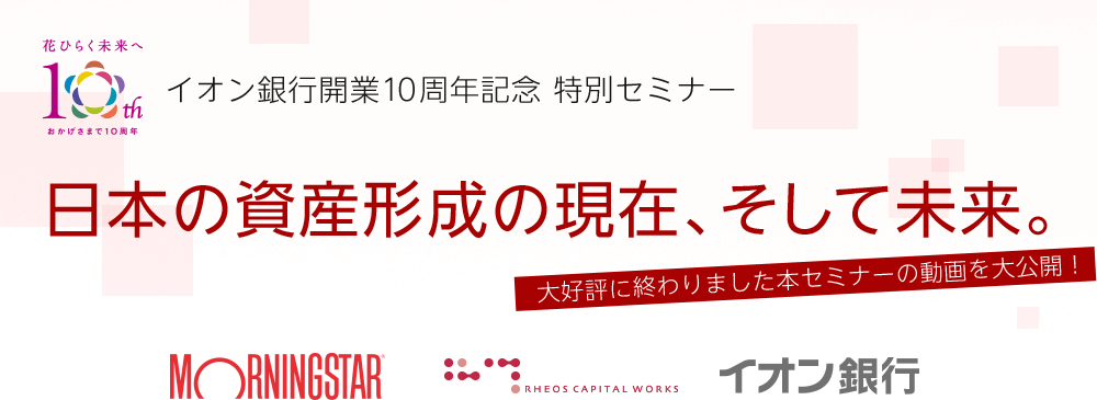 花ひらく未来へ10thおかげさまで10周年 イオン銀行開業10周年記念 特別セミナー 日本の資産形成の現在、そして未来。大好評に終わりました本セミナーの動画を大公開！MORNINGSTAR、RHEOS CAPITAL WAORKS、イオン銀行