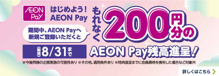 AEON Pay はじめよう!AEON Pay 期間中、AEON Payへ新規ご登録いただくともれなく200円分のAEON Pay残高進呈!<期間>8/31まで※今後同様の企画実施の可能性あり※その他、適用条件あり※特典進呈までに会員資格を喪失した場合など対象外