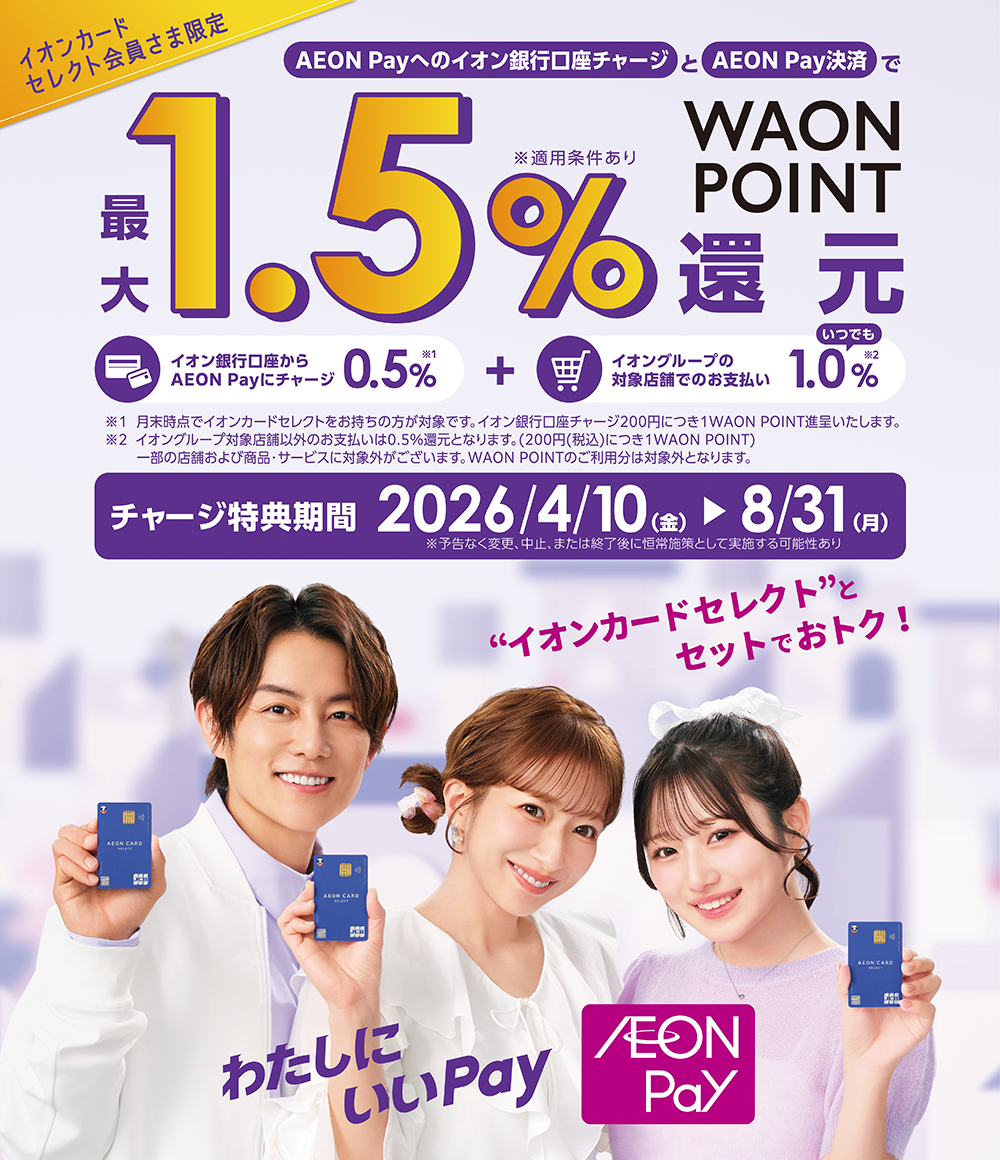 イオンカードセレクト会員さま限定 AEON Payへのイオン銀行口座チャージとAEON Pay決済で最大1.5%WAON POINT還元 ※適用条件あり イオン銀行口座からAEON Payにチャージ 0.5% ※1 + イオングループの対象店舗でのお支払い いつでも1.0% ※2 ※1 月末時点でイオンカードセレクトをお持ちの方が対象です。イオン銀行口座チャージ200円につき1WAON POINT進呈いたします。※2 イオングループ対象店舗以外のお支払いは0.5%還元となります。(税込200円につき1WAON POINT)一部の店舗および商品・サービスに対象外がございます。WAON POINTのご利用分は対象外となります。 チャージ特典期間 2026年4月10日(金)~8月31日(月) ※予告なく変更、中止、または終了後に恒常施策として実施する可能性あり ‟イオンカードセレクト”とセットでおトク! わたしにいいPay AEON Pay