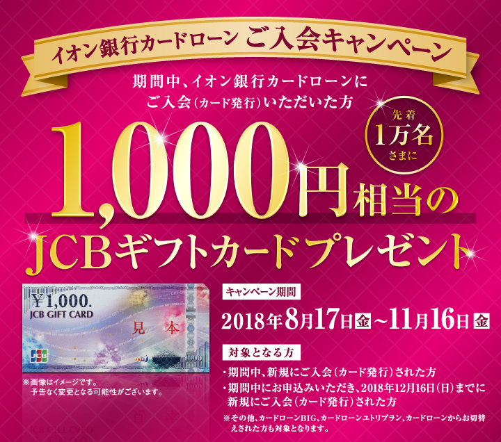 イオン銀行カードローン ご入会キャンペーン 期間中、イオン銀行カードローンにご入会（カード発行）いただいた方 先着1万名さまに1,000円相当のJCBギフトカードプレゼント キャンペーン期間:2018年8月17日（金）～11月16日（金） 対象となる方：・期間中、新規にご入会（カード発行）された方 ・期間中にお申込みいただき、2018年12月16日（日）までに新規ご入会（カード発行）された方 ※その他、カードローンBIG、カードローンユトリプラン、カードローンからお切替えされた方も対象となります。 ※画像はイメージです。予定なく変更となる可能性がございます。