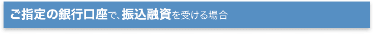 ご指定の銀行口座で、振込融資を受ける場合