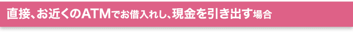 直接、お近くのATMでお借入れし、現金を引き出す場合