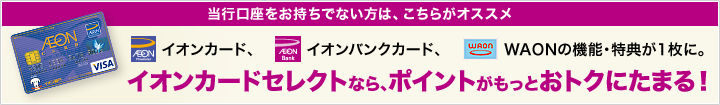 当行口座をお持ちでない方は、こちらがオススメ イオンカード、イオンバンクカード、WAONの機能・特典が1枚に。イオンカードセレクトなら、ポイントがもっとおトクにたまる！