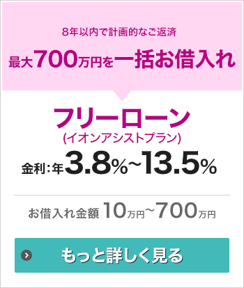 8年以内で計画的なご返済 最大700万円を一括お借入れ フリーローン（イオンアシストプラン） 金利：年3.8％～年13.5％ お借入れ金額10万円～700万円 もっと詳しく見る