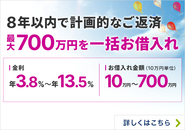 8年以内で計画的なご返済 最大700万円を一括お借入れ 金利年3.80％～13.50％ お借入れ金額（10万円単位 ）10万円～700万円 詳しくはこちら