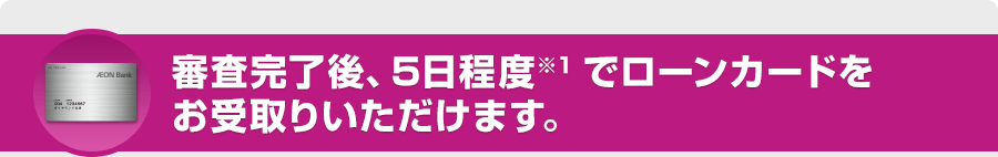 審査完了後、5日程度※1でローンカードをお受取りいただけます。