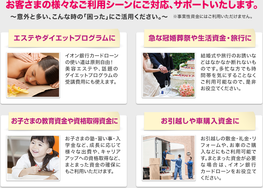 お客さまの様々なご利用シーンにご対応、サポートいたします。~意外と多い、こんな時の「困った」にご活用ください。~※事業性資金にはご利用いただけません。 /エステやダイエットプログラムに イオン銀行カードローンの使い道は原則自由!美容エステや、話題のダイエットプログラムの受講費用にも使えます。/急な冠婚葬祭や生活資金・旅行に 結婚式や旅行のお誘いなどなかなか断れないものです。多忙な方でも時間帯を気にすることなくご利用可能なので、ぜひお役に立ててください。/お子さまの教育資金や資格取得資金に お子さまの塾・習い事・入学金、成長に応じて様々な出費やキャリアアップへの資格取得など、まとまった資金の確保にもご利用いただけます。/お引越しや車購入資金に お引越しの敷金・礼金・リフォームや、お車のご購入などにもご利用可能です。まとまった資金が必要な場合はイオン銀行カードローンをお役立ててください。