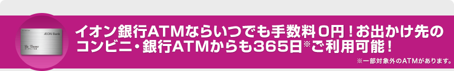 イオン銀行ATMならいつでも手数料0円!お出かけ先のコンビニ・銀行ATMからも365日※ご利用可能!※一部対象外のATMがあります。