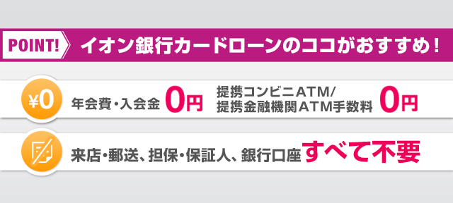 POINT! イオン銀行カードローンのココがおすすめ！ ￥0年会費・入会金0円・提携コンビニATM・提携金融機関ATM手数料0円 来店・郵送、担保・保証人、銀行口座すべて不要