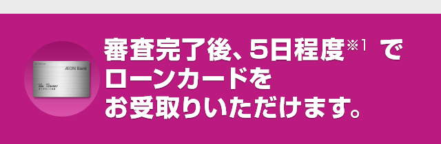 審査完了後、5日程度※1でローンカードをお受取りいただけます。