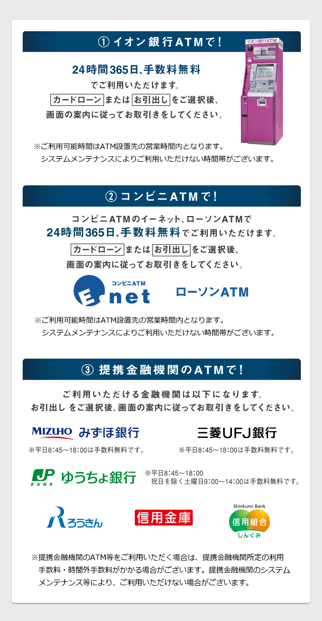 ①イオン銀行ATMで! 24時間365日、手数料無料でご利用いただけます。カードローンまたはお引き出しをご選択後、画面の案内に従ってお取引をしてください。※ご利用可能時間はATM設置先の営業時間となります。システムメンテナンスによりご利用いただけない時間帯がございます。/②コンビニATMで! コンビニATMのイーネット、ローソンATMで24時間365日、手数料無料でご利用いただけます。カードローンまたはお引き出しをご選択後、画面の案内に従ってお取引をしてください。 コンビニATM Enet ローソンATM ※ご利用可能時間はATM設置先の営業時間となります。システムメンテナンスによりご利用いただけない時間帯がございます。/③提携金融機関のATMで! ご利用いただける金融機関は以下になります。お引き出しをご選択後、画面の案内に従ってお取引をしてください。 みずほ銀行※平日8:45~18:00は手数料無料です。 ゆうちょ銀行※平日8:45~18:00、祝日を除く 土曜日9:00~14:00は手数料無料です。 三菱UFJ銀行※平日8:45~18:00は手数料無料です。 ろうきん 信用金庫 信用組合しんくみ ※提携金融機関のATM等をご利用いただく場合は、提携金融機関所定の利用手数料・時間外手数料がかかる場合がございます。提携金融機関のシステムメンテナンス等ぬより、ご利用いただけない場合がございます