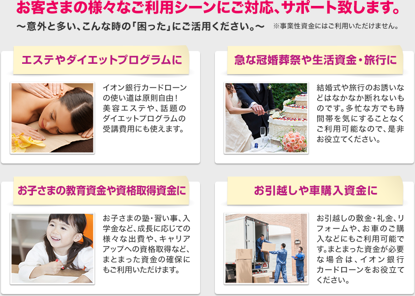 お客さまの様々なご利用シーンにご対応、サポート致します。
~意外と多い、こんな時の「困った」にご活用ください。~※事業性資金にはご利用いただけません。エステやダイエットプログラムに 急な冠婚葬祭や生活資金・旅行に お子さまの教育資金や資格取得資金に お引越しや車購入資金に