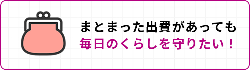 まとまった出費があっても毎日のくらしを守りたい！
