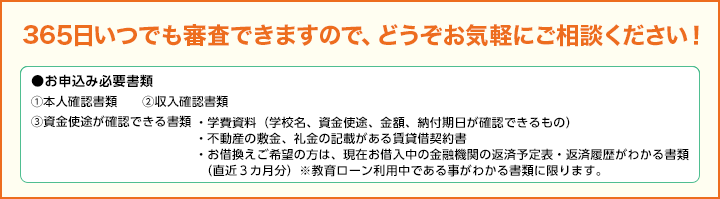 365日いつでも審査できますので、どうぞお気軽にご相談ください！●お申込み必要書類①本人確認書類②収入確認書類③資金使途が確認できる書類 ・学費資料（学校名、資金使途、金額、納付期日が確認できるもの）・不動産の敷金、礼金の記載がある賃貸借契約書・お借換えご希望の方は、現在お借入中の金融機関の返済予定表・返済履歴がわかる書類（直近3カ月分） ※教育ローン利用中である事がわかる書類に限ります。