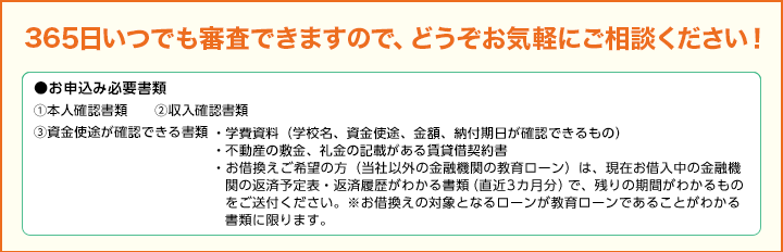 365日いつでも審査できますので、どうぞお気軽にご相談ください！●お申込み必要書類①本人確認書類②収入確認書類③資金使途が確認できる書類 ・学費資料（学校名、資金使途、金額、納付期日が確認できるもの）・不動産の敷金、礼金の記載がある賃貸借契約書・お借換えご希望の方（当社以外の金融機関の教育ローン）は、現在お借入中の金融機関の返済予定表・返済履歴がわかる書類（直近3カ月分）で、残りの期間がわかるものをご送付ください。※お借換えの対象となるローンが教育ローンであることがわかる書類に限ります。