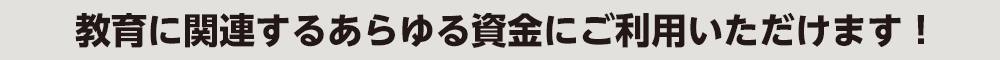 教育に関連するあらゆる資金にご利用いただけます！