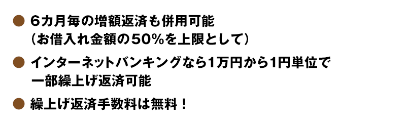 6カ月毎の増額返済も併用可能（お借入れ金額の50％を上限として）・インターネットバンキングなら1万円から1円単位で一部繰上げ返済可能・繰上げ返済手数料は無料！