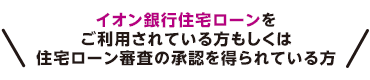 イオン銀行住宅ローンをご利用されている方もしくは住宅ローン審査の承認を得られている方