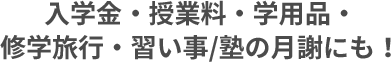 入学金・授業料・学用品・修学旅行・習い事/塾の月謝にも！