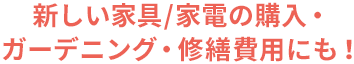 新しい家具/家電の購入・ガーデニング・修繕費用にも！