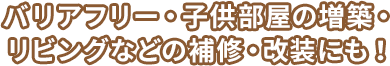 バリアフリー・子供部屋の増築・リビングなどの補修・改装にも！