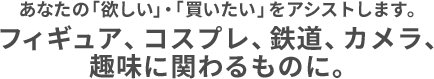 あなたの「欲しい」・「買いたい」をアシストします。フィギュア、コスプレ、鉄道、カメラ、趣味に関わるものに。