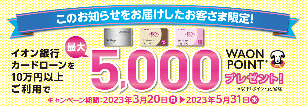 このお知らせをお届けしたお客様限定！使えば使うほどおトク！イオン銀行カードローンを10万円以上ご利用で最大5,000 WAON POINTプレゼント！以下「ポイント」と省略 キャンペーン期間：2023年3月20日月曜日～2023年5月31日水曜日